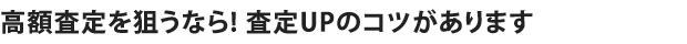 高額査定を狙うなら! 査定UPのコツがあります