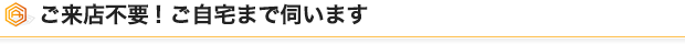 ご来店不要! ご自宅まで伺います